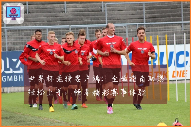 世界杯竞猜客户端：全面指南助您轻松上手，畅享精彩赛事体验