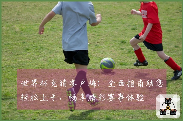 世界杯竞猜客户端：全面指南助您轻松上手，畅享精彩赛事体验
